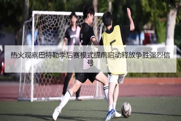热火观察巴特勒季后赛模式提前启动释放争胜强烈信号