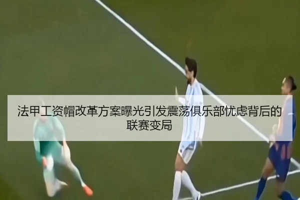法甲工资帽改革方案曝光引发震荡俱乐部忧虑背后的联赛变局